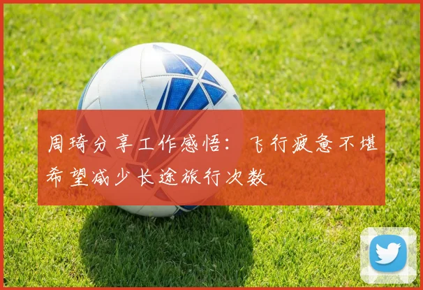 周琦分享工作感悟：飞行疲惫不堪希望减少长途旅行次数