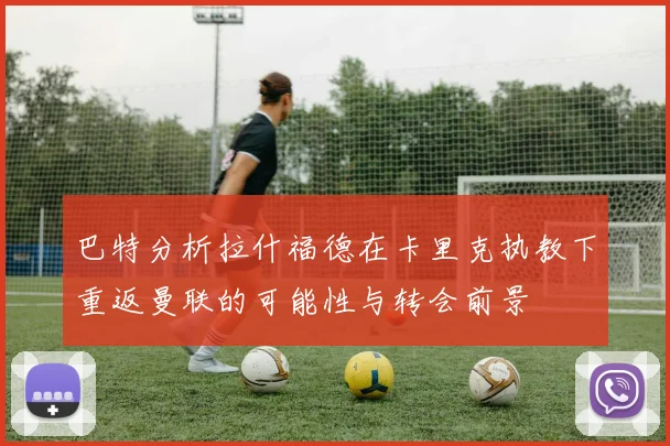 巴特分析拉什福德在卡里克执教下重返曼联的可能性与转会前景