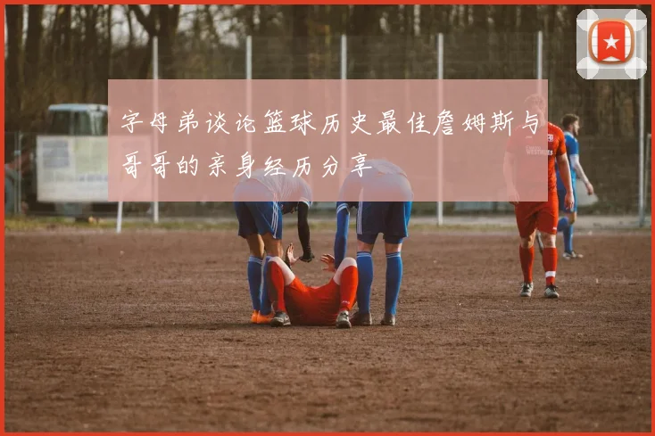 字母弟谈论篮球历史最佳詹姆斯与哥哥的亲身经历分享