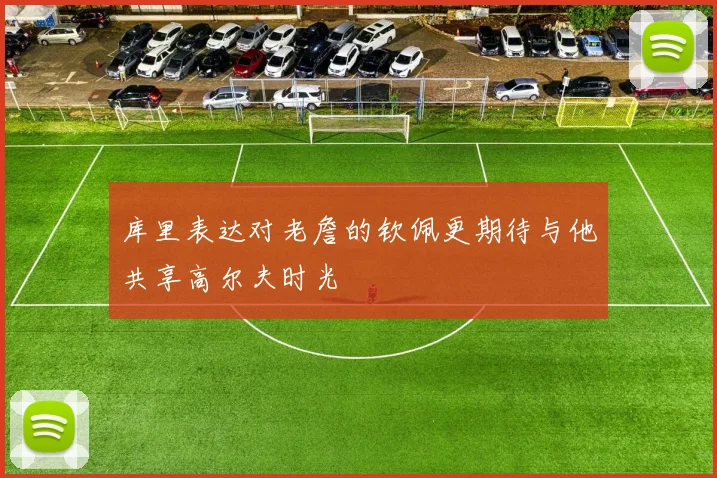 库里表达对老詹的钦佩更期待与他共享高尔夫时光