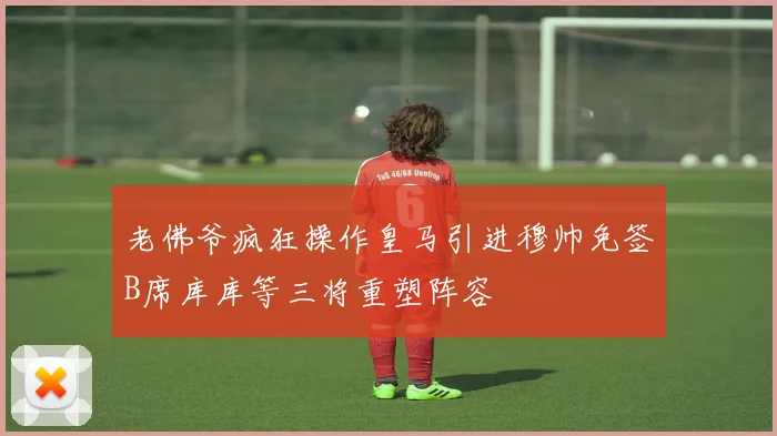 老佛爷疯狂操作皇马引进穆帅免签B席库库等三将重塑阵容