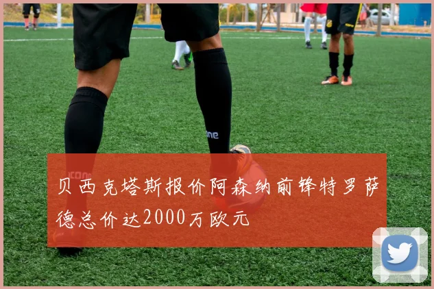 贝西克塔斯报价阿森纳前锋特罗萨德总价达2000万欧元