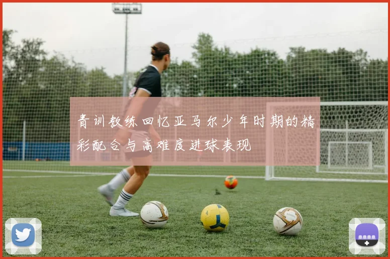 青训教练回忆亚马尔少年时期的精彩配合与高难度进球表现