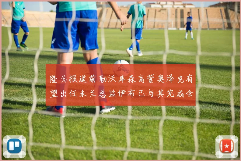 隆戈报道前勒沃库森高管奥泽克有望出任米兰总监伊布已与其完成会面