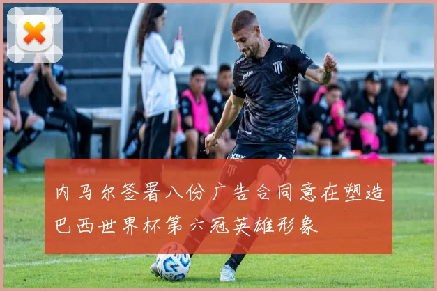 内马尔签署八份广告合同意在塑造巴西世界杯第六冠英雄形象