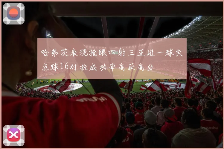 哈弗茨表现抢眼四射三正进一球失点球16对抗成功率高获高分