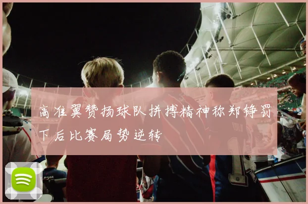 高准翼赞扬球队拼搏精神称郑铮罚下后比赛局势逆转