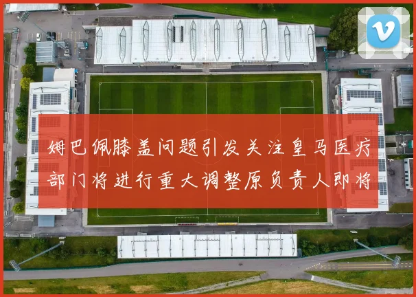 姆巴佩膝盖问题引发关注皇马医疗部门将进行重大调整原负责人即将离任