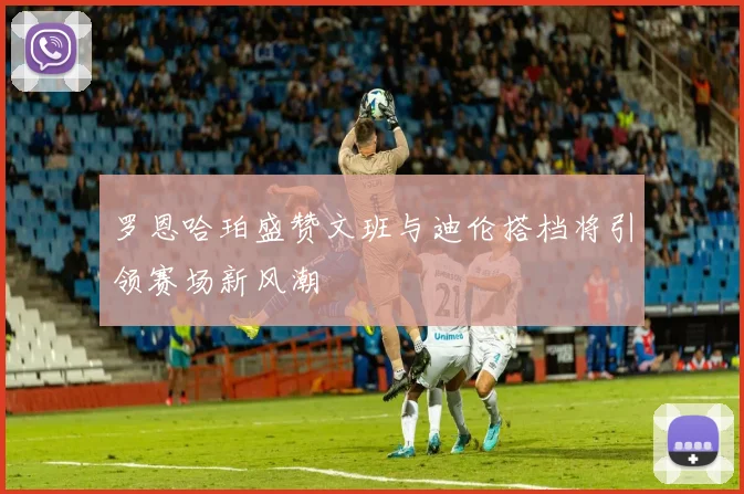 罗恩哈珀盛赞文班与迪伦搭档将引领赛场新风潮