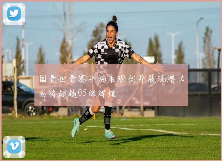 国青世青赛半场表现优异展现潜力或将超越05级辉煌