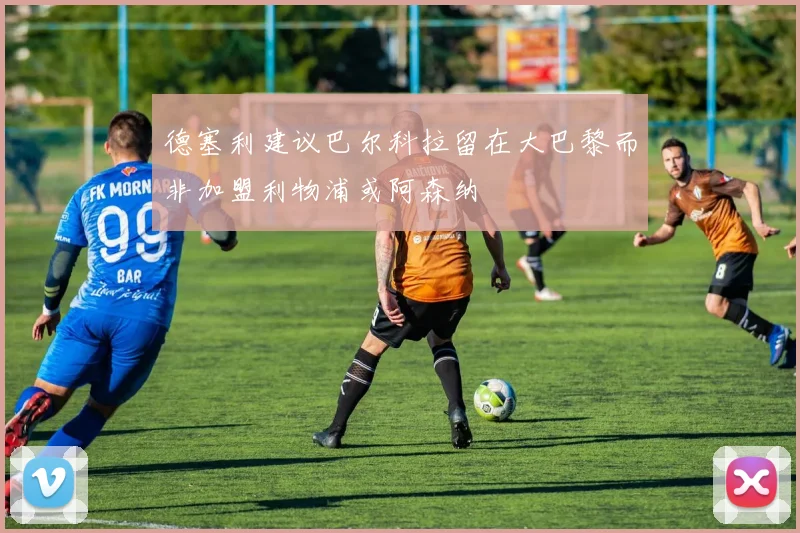 德塞利建议巴尔科拉留在大巴黎而非加盟利物浦或阿森纳