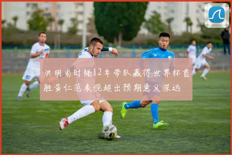 洪明甫时隔12年带队赢得世界杯首胜黄仁范表现超出预期意义深远