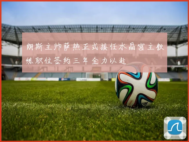 朗斯主帅萨热正式接任水晶宫主教练职位签约三年全力以赴